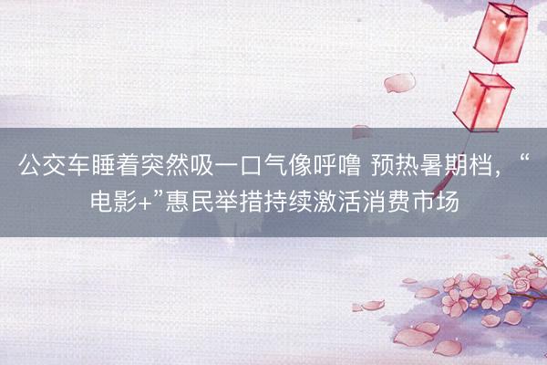 公交车睡着突然吸一口气像呼噜 预热暑期档，“电影+”惠民举措持续激活消费市场