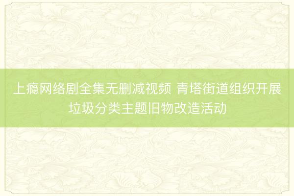 上瘾网络剧全集无删减视频 青塔街道组织开展垃圾分类主题旧物改造活动