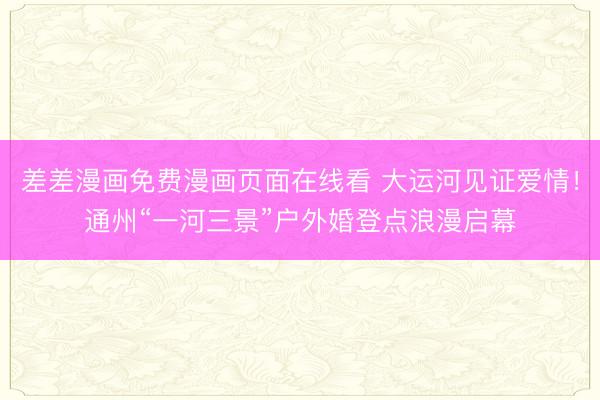 差差漫画免费漫画页面在线看 大运河见证爱情！通州“一河三景”户外婚登点浪漫启幕