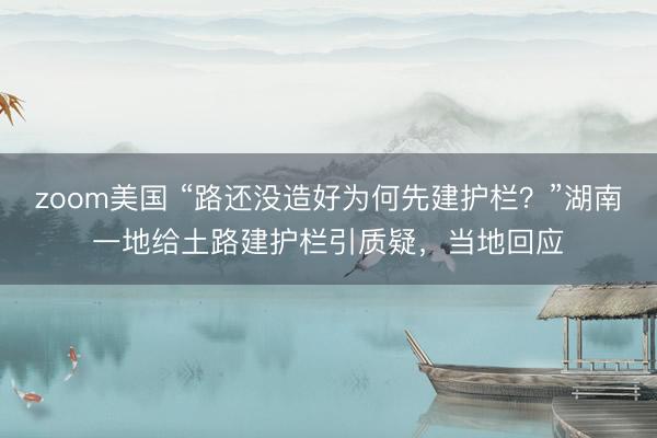 zoom美国 “路还没造好为何先建护栏？”湖南一地给土路建护栏引质疑，当地回应