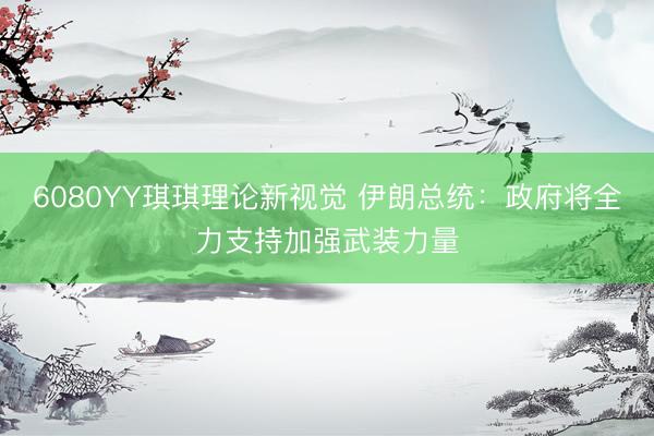 6080YY琪琪理论新视觉 伊朗总统：政府将全力支持加强武装力量