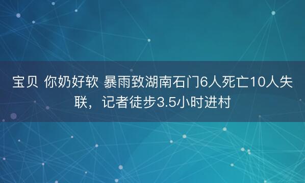 宝贝 你奶好软 暴雨致湖南石门6人死亡10人失联，记者徒步3.5小时进村