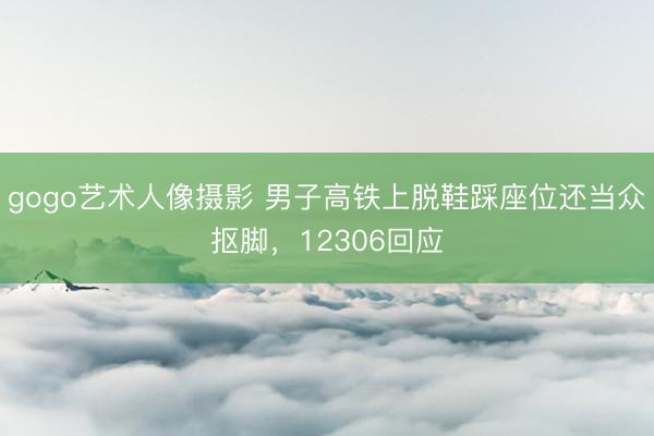 gogo艺术人像摄影 男子高铁上脱鞋踩座位还当众抠脚，12306回应