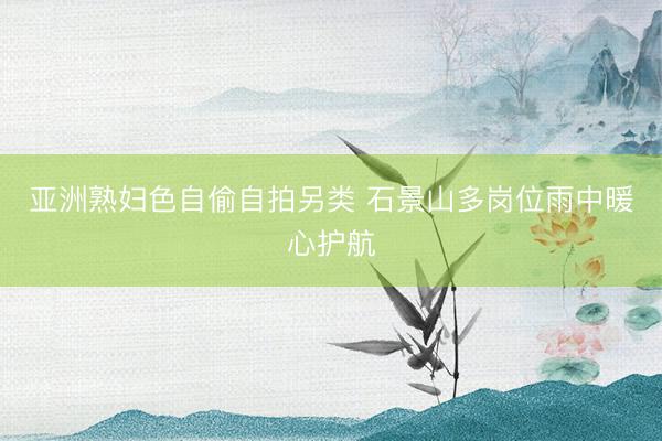 亚洲熟妇色自偷自拍另类 石景山多岗位雨中暖心护航