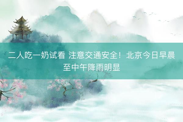 二人吃一奶试看 注意交通安全!北京今日早晨至中午降雨明显
