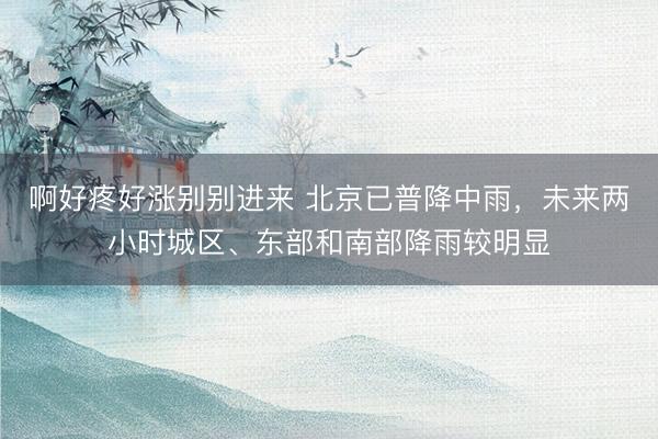 啊好疼好涨别别进来 北京已普降中雨，未来两小时城区、东部和南部降雨较明显