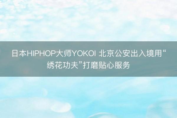 日本HIPHOP大师YOKOI 北京公安出入境用“绣花功夫”打磨贴心服务