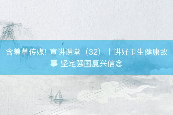 含羞草传媒! 宣讲课堂（32）丨讲好卫生健康故事 坚定强国复兴信念