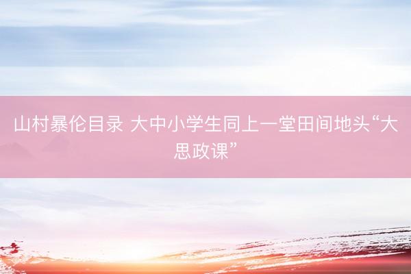 山村暴伦目录 大中小学生同上一堂田间地头“大思政课”