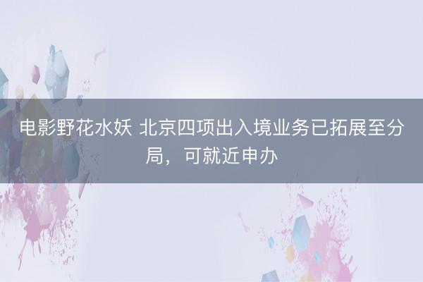 电影野花水妖 北京四项出入境业务已拓展至分局，可就近申办