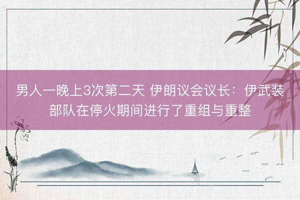 男人一晚上3次第二天 伊朗议会议长:伊武装部队在停火期间进行了重组与重整