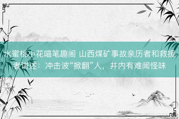 水蜜桃小花喵笔趣阁 山西煤矿事故亲历者和救援者讲述：冲击波“掀翻”人，井内有难闻怪味