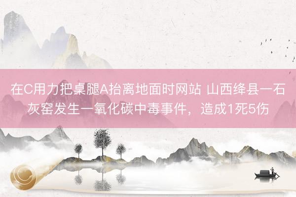 在C用力把桌腿A抬离地面时网站 山西绛县一石灰窑发生一氧化碳中毒事件，造成1死5伤