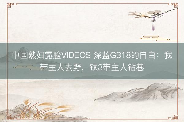 中国熟妇露脸VIDEOS 深蓝G318的自白:我带主人去野,钛3带主人钻巷