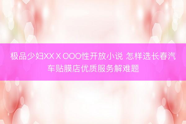 极品少妇XXⅩOOO性开放小说 怎样选长春汽车贴膜店优质服务解难题