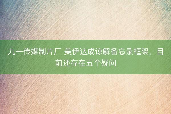 九一传媒制片厂 美伊达成谅解备忘录框架,目前还存在五个疑问