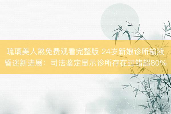 琉璃美人煞免费观看完整版 24岁新娘诊所输液昏迷新进展：司法鉴定显示诊所存在过错超80%