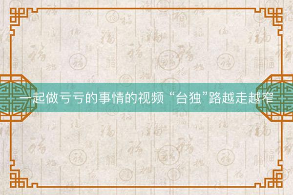 一起做亏亏的事情的视频 “台独”路越走越窄