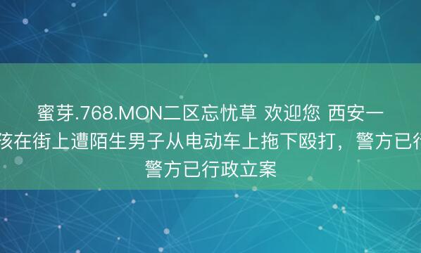 蜜芽.768.MON二区忘忧草 欢迎您 西安一16岁女孩在街上遭陌生男子从电动车上拖下殴打，警方已行政立案