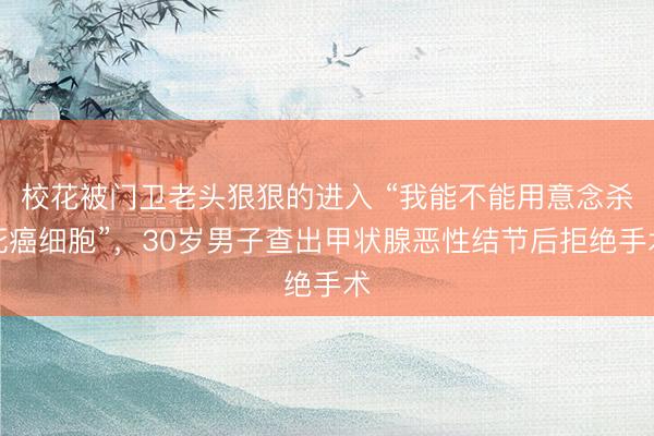 校花被门卫老头狠狠的进入 “我能不能用意念杀死癌细胞”，30岁男子查出甲状腺恶性结节后拒绝手术