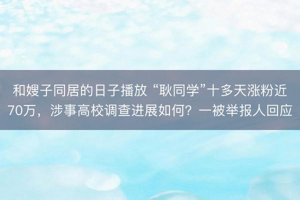 和嫂子同居的日子播放 “耿同学”十多天涨粉近70万，涉事高校调查进展如何？一被举报人回应