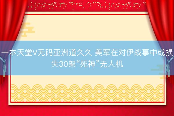 一本天堂V无码亚洲道久久 美军在对伊战事中或损失30架“死神”无人机