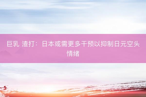 巨乳 渣打：日本或需更多干预以抑制日元空头情绪