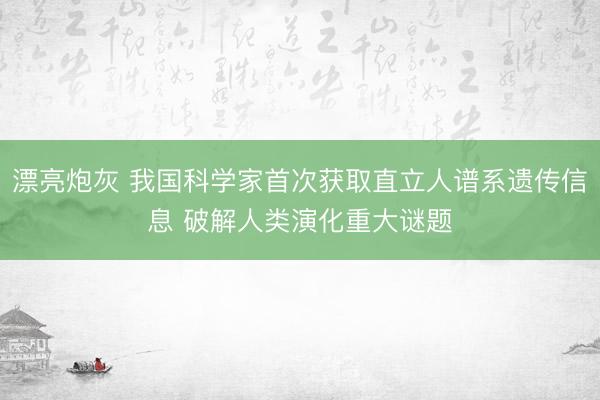 漂亮炮灰 我国科学家首次获取直立人谱系遗传信息 破解人类演化重大谜题