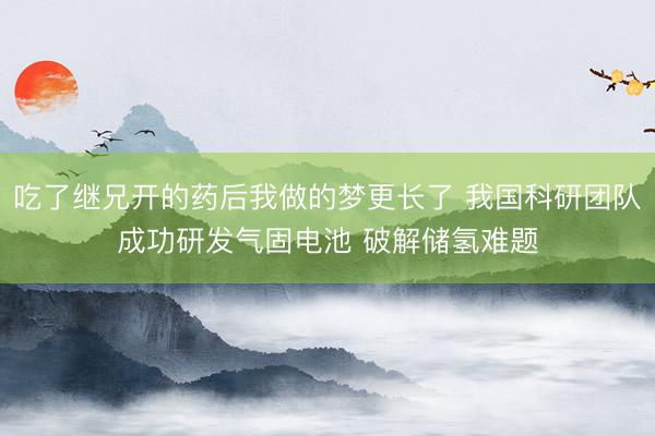 吃了继兄开的药后我做的梦更长了 我国科研团队成功研发气固电池 破解储氢难题