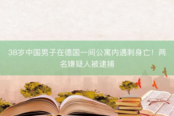 38岁中国男子在德国一间公寓内遇刺身亡！两名嫌疑人被逮捕