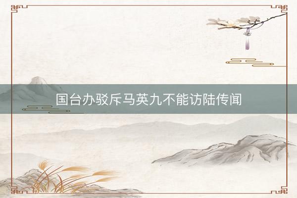 国台办驳斥马英九不能访陆传闻