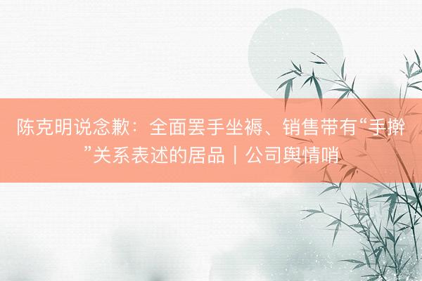 陈克明说念歉:全面罢手坐褥、销售带有“手擀”关系表述的居品|公司舆情哨