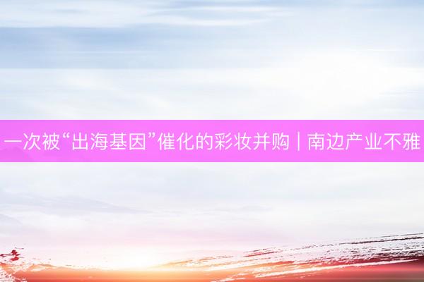 一次被“出海基因”催化的彩妆并购 | 南边产业不雅