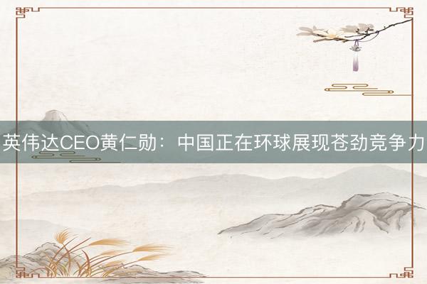 英伟达CEO黄仁勋：中国正在环球展现苍劲竞争力