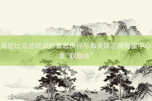 哥伦比亚总统说好意思侨民与海关端正局拘留中心是“蚁融合”