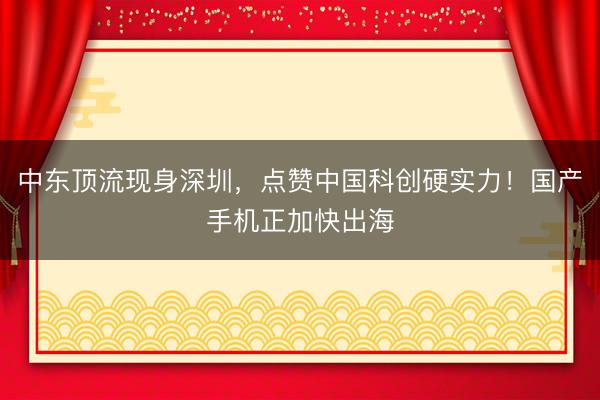 中东顶流现身深圳,点赞中国科创硬实力!国产手机正加快出海