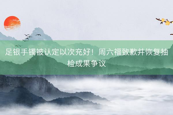 足银手镯被认定以次充好！周六福致歉并恢复抽检成果争议