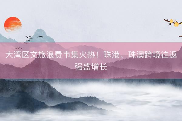大湾区文旅浪费市集火热！珠港、珠澳跨境往返强盛增长