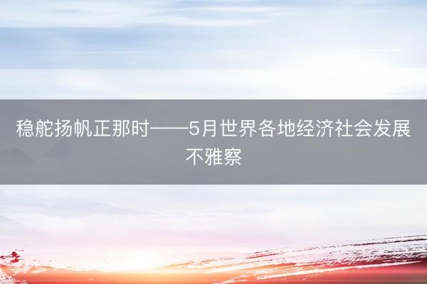 稳舵扬帆正那时——5月世界各地经济社会发展不雅察