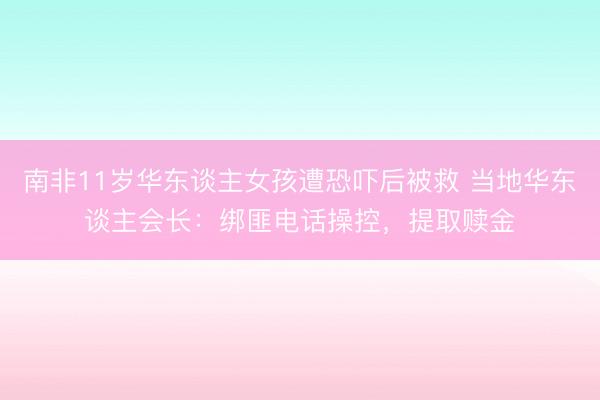 南非11岁华东谈主女孩遭恐吓后被救 当地华东谈主会长：绑匪电话操控，提取赎金