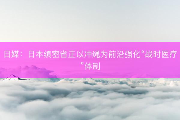 日媒：日本缜密省正以冲绳为前沿强化“战时医疗”体制