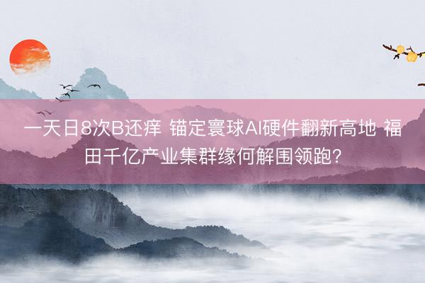 一天日8次B还痒 锚定寰球AI硬件翻新高地 福田千亿产业集群缘何解围领跑？
