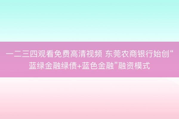 一二三四观看免费高清视频 东莞农商银行始创“蓝绿金融绿债+蓝色金融”融资模式