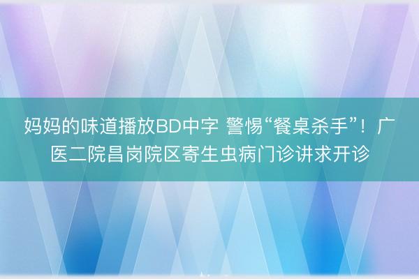 妈妈的味道播放BD中字 警惕“餐桌杀手”！广医二院昌岗院区寄生虫病门诊讲求开诊