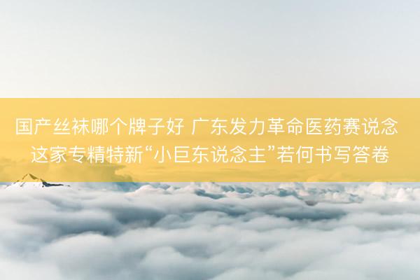 国产丝袜哪个牌子好 广东发力革命医药赛说念 这家专精特新“小巨东说念主”若何书写答卷