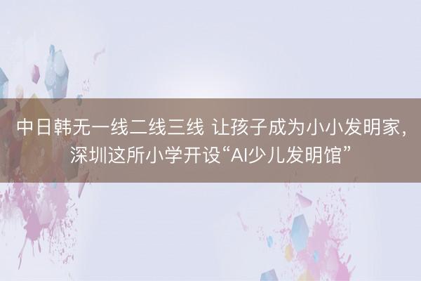 中日韩无一线二线三线 让孩子成为小小发明家，深圳这所小学开设“AI少儿发明馆”