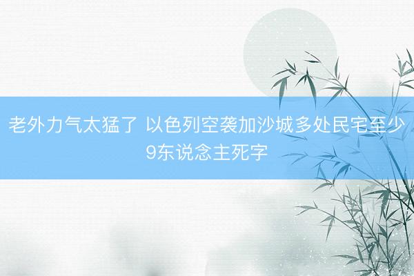 老外力气太猛了 以色列空袭加沙城多处民宅至少9东说念主死字