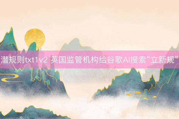 潜规则txt1v2 英国监管机构给谷歌AI搜索“立新规”