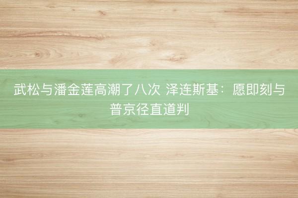 武松与潘金莲高潮了八次 泽连斯基：愿即刻与普京径直道判