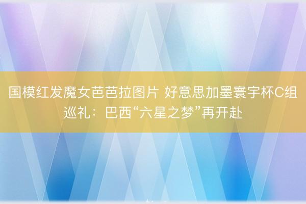 国模红发魔女芭芭拉图片 好意思加墨寰宇杯C组巡礼：巴西“六星之梦”再开赴